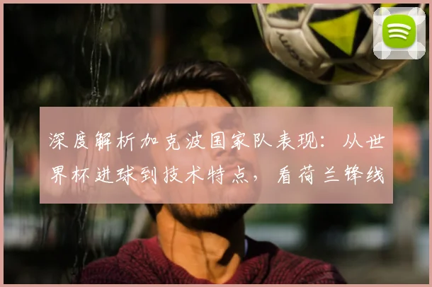 深度解析加克波国家队表现:从世界杯进球到技术特点,看荷兰锋线新希望