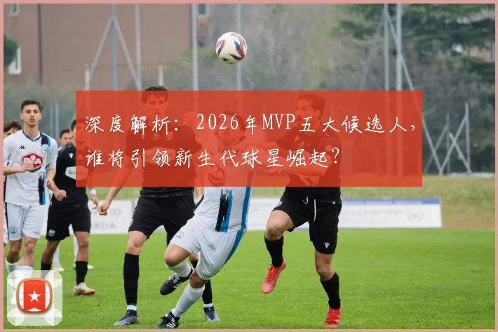 深度解析:2026年MVP五大候选人,谁将引领新生代球星崛起?