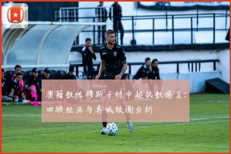 澳籍教练穆斯卡特中超执教感言:回顾经历与真诚致谢分析