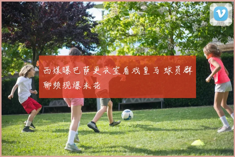 西媒曝巴萨更衣室看戏皇马 球员群聊频现爆米花
