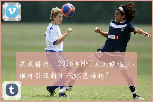 深度解析：2026年MVP五大候选人，谁将引领新生代球星崛起？