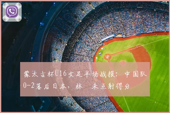 蒙太古杯U16女足半场战报：中国队0-2落后日本，林祐未点射得分
