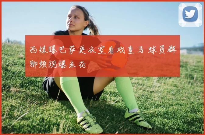 西媒曝巴萨更衣室看戏皇马 球员群聊频现爆米花