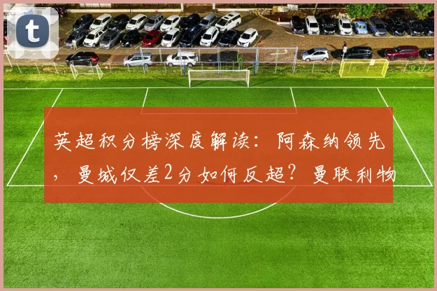 英超积分榜深度解读:阿森纳领先,曼城仅差2分如何反超?曼联利物浦争四前景分析