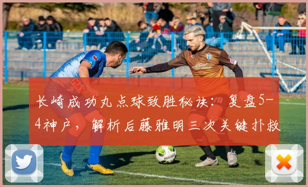 长崎成功丸点球致胜秘诀：复盘5-4神户，解析后藤雅明三次关键扑救