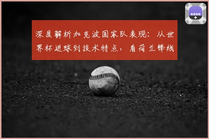 深度解析加克波国家队表现：从世界杯进球到技术特点，看荷兰锋线新希望