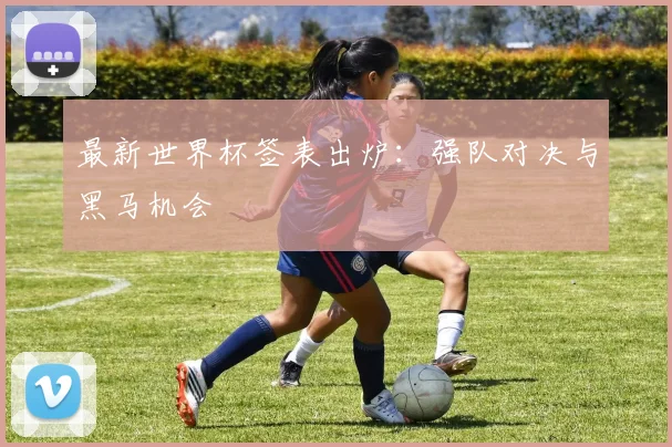 最新世界杯签表出炉:强队对决与黑马机会